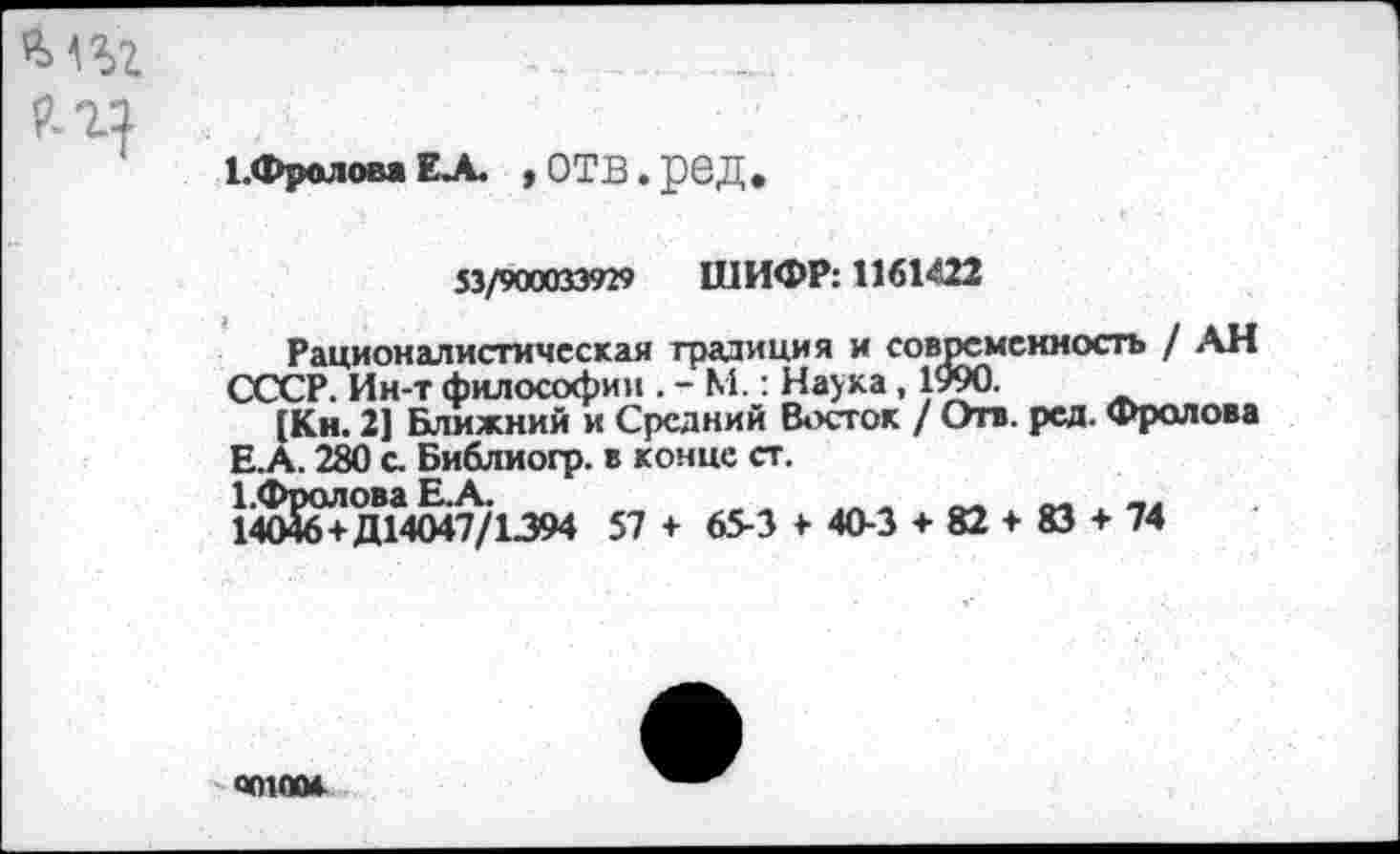 ﻿1.ФроловаЕЛ. ,ОТВ.рбД.
53/900033929 ШИФР: 1161422
Рационалистическая традиция и современность / АН СССР. Ин-т философии . - М.: Наука , 1990.
[Кн. 2] Ближний и Средний Восток / Отв. ред. Фролова Е.А. 280 с. Библиогр. в конце ст.
1-Фролова Е.А.
14046+Д14047/1394 57 + 65-3 > 40-3 + 82 + 83 + 74
